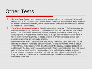 Other Tests
 Serum Iron. Serum iron measures the amount of iron in the blood. A normal
serum iron is 60 - 170 mcg/dL. Lower levels may indicate iron-deficiency anemia
or anemia of chronic disease, while higher levels may indicate hemolytic anemia
or vitamin B12 deficiency.
 Total Iron Binding Capacity. Total iron binding capacity (TIBC) measures the
level of transferrin in the blood. Transferrin is a protein that carries iron in the
blood. TIBC calculates how much or how little the transferrin in the body is
carrying iron. A higher than normal TIBC is a sign of iron-deficiency anemia. A
lower than normal level may indicate anemia of chronic disease, sickle cell,
pernicious anemia, or hemolytic anemia.
 Reticulocyte Count. Reticulocytes are young red blood cells, and their count
reflects the rate of red blood cell production. The upper normal limit is about
100,000/mL. A low count, when bleeding isn't the cause, suggests production
problems in the bone marrow. An abnormally high count indicates that red blood
cells are being destroyed in high numbers and indicates hemolytic anemia.
Recent research suggests that the reticulocyte hemoglobin content (CHr) test
may be more accurate than a standard hemoglobin test for detecting iron
deficiency in infants.
 