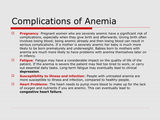 Complications of Anemia
 Pregnancy: Pregnant women who are severely anemic have a significant risk of
complications, especially when they give birth and afterwards. Giving birth often
involves losing blood; being anemic already and then losing blood can result in
serious complications. If a mother is severely anemic her baby is much more
likely to be born prematurely and underweight. Babies born to mothers with
anemia are much more likely to have problems with anemia themselves later on
in infancy.
 Fatigue: Fatigue may have a considerable impact on the quality of life of the
patient. If the anemia is severe the patient may feel too tired to work, or carry
out essential daily tasks. Long-term fatigue may eventually lead to clinical
depression.
 Susceptibility to illness and infection: People with untreated anemia are
more susceptible to illness and infection, compared to healthy people.
 Heart Problems: The heart needs to pump more blood to make up for the lack
of oxygen and nutrients if you are anemic. This can eventually lead to
congestive heart failure.
 