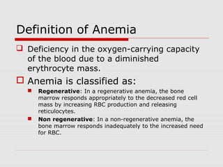 Definition of Anemia
 Deficiency in the oxygen-carrying capacity
of the blood due to a diminished
erythrocyte mass.
 Anemia is classified as:
 Regenerative: In a regenerative anemia, the bone
marrow responds appropriately to the decreased red cell
mass by increasing RBC production and releasing
reticulocytes.
 Non regenerative: In a non-regenerative anemia, the
bone marrow responds inadequately to the increased need
for RBC.
 