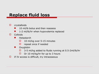 Replace fluid loss
 crystalloids
 10 ml/lb bolus and then reassess
 1-2 ml/lb/hr when hypovolemia replaced
 Colloids
 Hetastarch
 10 ml/kg over 5-15 minutes
 repeat once if needed
 Oxyglobin
 3-5 ml/kg added to fluids running at 0.5-2ml/lb/hr
 Or 10 ml/kg/hr for up to 3 hours
 If IV access is difficult, try intraosseous
 