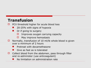 Transfusion
 PCV threshold higher for acute blood loss
 20-25% with signs of hypoxia
 Or if going to surgery
 Improves oxygen carrying capacity
 May improve hemostasis
 Normally, transfusion of 10 ml/lb whole blood is given
over a minimum of 2 hours
 Pretreat with dexamethasone
 Give as fast as is tolerated
 Collect blood from the abdomen, pass through filter
and re-administer (use anticoagulant)
 No limitation on administration rate
 