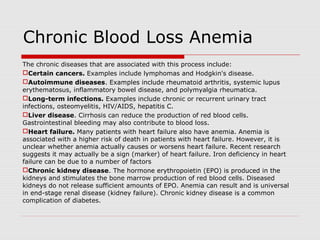 Chronic Blood Loss Anemia
The chronic diseases that are associated with this process include:
Certain cancers. Examples include lymphomas and Hodgkin's disease.
Autoimmune diseases. Examples include rheumatoid arthritis, systemic lupus
erythematosus, inflammatory bowel disease, and polymyalgia rheumatica.
Long-term infections. Examples include chronic or recurrent urinary tract
infections, osteomyelitis, HIV/AIDS, hepatitis C.
Liver disease. Cirrhosis can reduce the production of red blood cells.
Gastrointestinal bleeding may also contribute to blood loss.
Heart failure. Many patients with heart failure also have anemia. Anemia is
associated with a higher risk of death in patients with heart failure. However, it is
unclear whether anemia actually causes or worsens heart failure. Recent research
suggests it may actually be a sign (marker) of heart failure. Iron deficiency in heart
failure can be due to a number of factors
Chronic kidney disease. The hormone erythropoietin (EPO) is produced in the
kidneys and stimulates the bone marrow production of red blood cells. Diseased
kidneys do not release sufficient amounts of EPO. Anemia can result and is universal
in end-stage renal disease (kidney failure). Chronic kidney disease is a common
complication of diabetes.
 