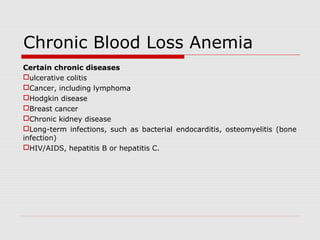 Chronic Blood Loss Anemia
Certain chronic diseases
ulcerative colitis
Cancer, including lymphoma
Hodgkin disease
Breast cancer
Chronic kidney disease
Long-term infections, such as bacterial endocarditis, osteomyelitis (bone
infection)
HIV/AIDS, hepatitis B or hepatitis C.
 