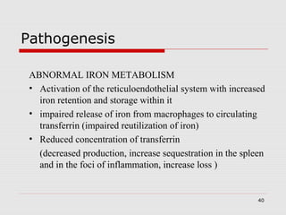 40
Pathogenesis
ABNORMAL IRON METABOLISM
• Activation of the reticuloendothelial system with increased
iron retention and storage within it
• impaired release of iron from macrophages to circulating
transferrin (impaired reutilization of iron)
• Reduced concentration of transferrin
(decreased production, increase sequestration in the spleen
and in the foci of inflammation, increase loss )
 