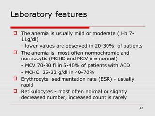 42
Laboratory features
 The anemia is usually mild or moderate ( Hb 7-
11g/dl)
- lower values are observed in 20-30% of patients
 The anemia is most often normochromic and
normocytic (MCHC and MCV are normal)
- MCV 70-80 fl in 5-40% of patients with ACD
- MCHC 26-32 g/dl in 40-70%
 Erythrocyte sedimentation rate (ESR) - usually
rapid
 Retikulocytes - most often normal or slightly
decreased number, increased count is rarely
 