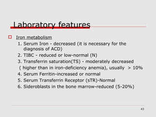 43
Laboratory features
 Iron metabolism
1. Serum Iron - decreased (it is necessary for the
diagnosis of ACD)
2. TIBC - reduced or low-normal (N)
3. Transferrin saturation(TS) - moderately decreased
( higher than in iron-deficiency anemia), usually > 10%
4. Serum Ferritin-increased or normal
5. Serum Transferrin Receptor (sTR)-Normal
6. Sideroblasts in the bone marrow-reduced (5-20%)
 