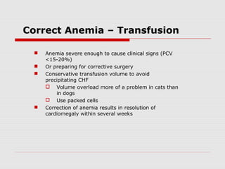 Correct Anemia – Transfusion
 Anemia severe enough to cause clinical signs (PCV
<15-20%)
 Or preparing for corrective surgery
 Conservative transfusion volume to avoid
precipitating CHF
 Volume overload more of a problem in cats than
in dogs
 Use packed cells
 Correction of anemia results in resolution of
cardiomegaly within several weeks
 