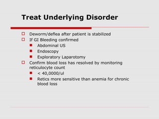 Treat Underlying Disorder
 Deworm/deflea after patient is stabilized
 If GI Bleeding confirmed
 Abdominal US
 Endoscopy
 Exploratory Laparotomy
 Confirm blood loss has resolved by monitoring
reticulocyte count
 < 40,0000/ul
 Retics more sensitive than anemia for chronic
blood loss
 
