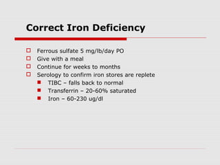 Correct Iron Deficiency
 Ferrous sulfate 5 mg/lb/day PO
 Give with a meal
 Continue for weeks to months
 Serology to confirm iron stores are replete
 TIBC – falls back to normal
 Transferrin – 20-60% saturated
 Iron – 60-230 ug/dl
 
