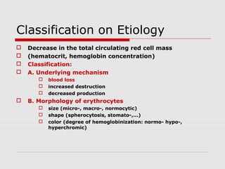 Classification on Etiology
 Decrease in the total circulating red cell mass
 (hematocrit, hemoglobin concentration)
 Classification:
 A. Underlying mechanism
 blood loss
 increased destruction
 decreased production
 B. Morphology of erythrocytes
 size (micro-, macro-, normocytic)
 shape (spherocytosis, stomato-,...)
 color (degree of hemoglobinization: normo- hypo-,
hyperchromic)
 