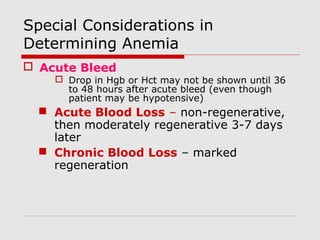 Special Considerations in
Determining Anemia
 Acute Bleed
 Drop in Hgb or Hct may not be shown until 36
to 48 hours after acute bleed (even though
patient may be hypotensive)
 Acute Blood Loss – non-regenerative,
then moderately regenerative 3-7 days
later
 Chronic Blood Loss – marked
regeneration
 