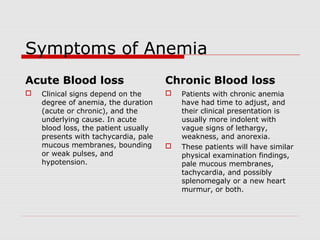 Symptoms of Anemia
Acute Blood loss
 Clinical signs depend on the
degree of anemia, the duration
(acute or chronic), and the
underlying cause. In acute
blood loss, the patient usually
presents with tachycardia, pale
mucous membranes, bounding
or weak pulses, and
hypotension.
Chronic Blood loss
 Patients with chronic anemia
have had time to adjust, and
their clinical presentation is
usually more indolent with
vague signs of lethargy,
weakness, and anorexia.
 These patients will have similar
physical examination findings,
pale mucous membranes,
tachycardia, and possibly
splenomegaly or a new heart
murmur, or both.
 