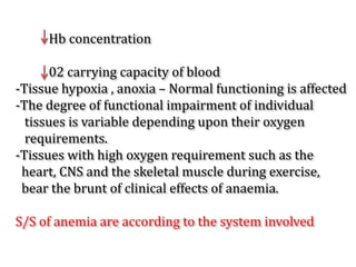 Hb concentration
02 carrying capacity of blood
-Tissue hypoxia , anoxia – Normal functioning is affected
-The degree of functional impairment of individual
tissues is variable depending upon their oxygen
requirements.
-Tissues with high oxygen requirement such as the
heart, CNS and the skeletal muscle during exercise,
bear the brunt of clinical effects of anaemia.
S/S of anemia are according to the system involved
 