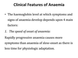 Clinical Features of Anaemia
• The haemoglobin level at which symptoms and
signs of anaemia develop depends upon 4 main
factors:
1. The speed of onset of anaemia:
Rapidly progressive anaemia causes more
symptoms than anaemia of slow-onset as there is
less time for physiologic adaptation.
 