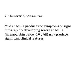 2. The severity of anaemia:
Mild anaemia produces no symptoms or signs
but a rapidly developing severe anaemia
(haemoglobin below 6.0 g/dl) may produce
significant clinical features.
 