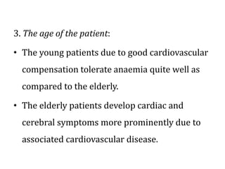 3. The age of the patient:
• The young patients due to good cardiovascular
compensation tolerate anaemia quite well as
compared to the elderly.
• The elderly patients develop cardiac and
cerebral symptoms more prominently due to
associated cardiovascular disease.
 