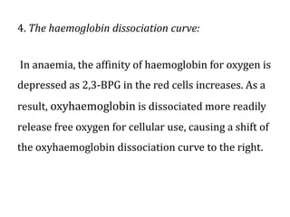 4. The haemoglobin dissociation curve:
In anaemia, the affinity of haemoglobin for oxygen is
depressed as 2,3-BPG in the red cells increases. As a
result, oxyhaemoglobin is dissociated more readily
release free oxygen for cellular use, causing a shift of
the oxyhaemoglobin dissociation curve to the right.
 