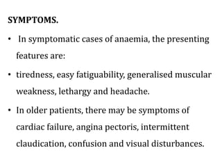 SYMPTOMS.
• In symptomatic cases of anaemia, the presenting
features are:
• tiredness, easy fatiguability, generalised muscular
weakness, lethargy and headache.
• In older patients, there may be symptoms of
cardiac failure, angina pectoris, intermittent
claudication, confusion and visual disturbances.
 
