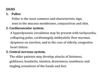 SIGNS
1. Pallor.
Pallor is the most common and characteristic sign,
seen in the mucous membranes, conjunctivae and skin.
2. Cardiovascular system.
A hyperdynamic circulation may be present with tachycardia,
collapsing pulse, cardiomegaly, midsystolic flow murmur,
dyspnoea on exertion, and in the case of elderly, congestive
heart failure.
3. Central nervous system.
The older patients may develop attacks of faintness,
giddiness, headache, tinnitus, drowsiness, numbness and
tingling sensations of the hands and feet.
 