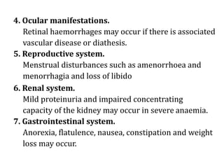 4. Ocular manifestations.
Retinal haemorrhages may occur if there is associated
vascular disease or diathesis.
5. Reproductive system.
Menstrual disturbances such as amenorrhoea and
menorrhagia and loss of libido
6. Renal system.
Mild proteinuria and impaired concentrating
capacity of the kidney may occur in severe anaemia.
7. Gastrointestinal system.
Anorexia, flatulence, nausea, constipation and weight
loss may occur.
 