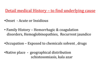 Detail medical History – to find underlying cause
•Onset - Acute or Insidious
• Family History – Hemorrhagic & coagulation
disorders, Hemoglobinopathies, Recurrent jaundice
•Occupation – Exposed to chemicals solvent , drugs
•Native place - geographical distribution
schistosomiasis, kala azar
 