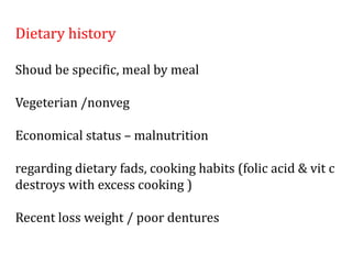Dietary history
Shoud be specific, meal by meal
Vegeterian /nonveg
Economical status – malnutrition
regarding dietary fads, cooking habits (folic acid & vit c
destroys with excess cooking )
Recent loss weight / poor dentures
 