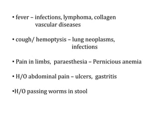 • fever – infections, lymphoma, collagen
vascular diseases
• cough/ hemoptysis – lung neoplasms,
infections
• Pain in limbs, paraesthesia – Pernicious anemia
• H/O abdominal pain – ulcers, gastritis
•H/O passing worms in stool
 