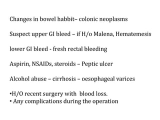 Changes in bowel habbit– colonic neoplasms
Suspect upper GI bleed – if H/o Malena, Hematemesis
lower GI bleed - fresh rectal bleeding
Aspirin, NSAIDs, steroids – Peptic ulcer
Alcohol abuse – cirrhosis – oesophageal varices
•H/O recent surgery with blood loss.
• Any complications during the operation
 
