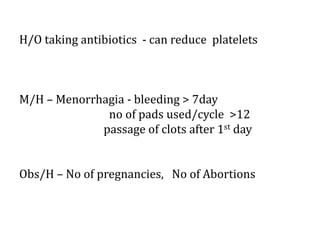 H/O taking antibiotics - can reduce platelets
M/H – Menorrhagia - bleeding > 7day
no of pads used/cycle >12
passage of clots after 1st day
Obs/H – No of pregnancies, No of Abortions
 