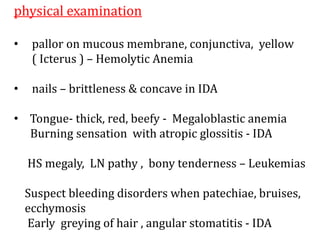 physical examination
• pallor on mucous membrane, conjunctiva, yellow
( Icterus ) – Hemolytic Anemia
• nails – brittleness & concave in IDA
• Tongue- thick, red, beefy - Megaloblastic anemia
Burning sensation with atropic glossitis - IDA
HS megaly, LN pathy , bony tenderness – Leukemias
Suspect bleeding disorders when patechiae, bruises,
ecchymosis
Early greying of hair , angular stomatitis - IDA
 