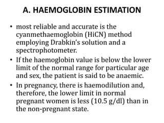 A. HAEMOGLOBIN ESTIMATION
• most reliable and accurate is the
cyanmethaemoglobin (HiCN) method
employing Drabkin’s solution and a
spectrophotometer.
• If the haemoglobin value is below the lower
limit of the normal range for particular age
and sex, the patient is said to be anaemic.
• In pregnancy, there is haemodilution and,
therefore, the lower limit in normal
pregnant women is less (10.5 g/dl) than in
the non-pregnant state.
 
