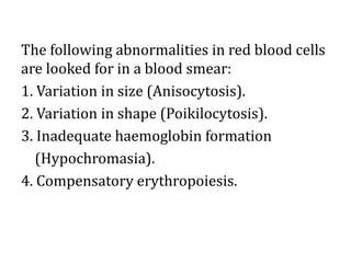 The following abnormalities in red blood cells
are looked for in a blood smear:
1. Variation in size (Anisocytosis).
2. Variation in shape (Poikilocytosis).
3. Inadequate haemoglobin formation
(Hypochromasia).
4. Compensatory erythropoiesis.
 