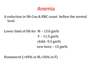 Anemia
A reduction in Hb Con & RBC count bellow the normal
level
Lower limit of Hb for M – 13.0 gm%
F - 11.5 gm%
child– 9.5 gm%
new born – 15 gm%
Hematocrit (<40% in M,<36% in F)
 