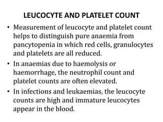 LEUCOCYTE AND PLATELET COUNT
• Measurement of leucocyte and platelet count
helps to distinguish pure anaemia from
pancytopenia in which red cells, granulocytes
and platelets are all reduced.
• In anaemias due to haemolysis or
haemorrhage, the neutrophil count and
platelet counts are often elevated.
• In infections and leukaemias, the leucocyte
counts are high and immature leucocytes
appear in the blood.
 