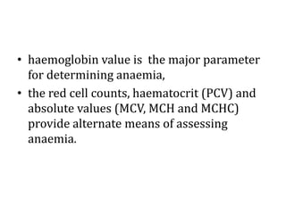 • haemoglobin value is the major parameter
for determining anaemia,
• the red cell counts, haematocrit (PCV) and
absolute values (MCV, MCH and MCHC)
provide alternate means of assessing
anaemia.
 