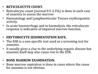 • RETICULOCYTE COUNT.
• Reticulocyte count (normal 0.5-2.5%) is done in each case
of anaemia to assess the marrow
• Haematology and Lymphoreticular Tissues erythropoietic
activity.
• In acute haemorrhage and in haemolysis, the reticulocyte
response is indicative of impaired marrow function.
• ERYTHROCYTE SEDIMENTATION RATE.
• The ESR is a non-specific test used as a screening test for
anaemia.
• It usually gives a clue to the underlying organic disease but
anaemia itself may also cause rise in the ESR.
• BONE MARROW EXAMINATION.
• Bone marrow aspiration is done in cases where the cause
for anaemia is not obvious.
 