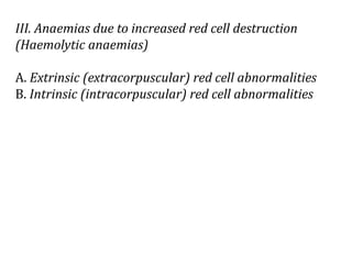 III. Anaemias due to increased red cell destruction
(Haemolytic anaemias)
A. Extrinsic (extracorpuscular) red cell abnormalities
B. Intrinsic (intracorpuscular) red cell abnormalities
 