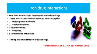 Iron drug interactions
• Oral iron formulations interact with multiple drugs.
• These interactions include reduced iron absorption
• 1- Proton pump inhibitors .
• 2- Fluoroquinolones.
• 3-levothyroxine.
• 4- levodopa.
• 5-Tetracycline antibiotics .
• Timing of administration of such drugs.
• Brookhart MA, et al. J Am Soc Nephrol. 2013.
 
