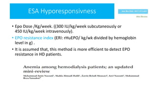• Epo Dose /Kg/week. ((300 IU/kg/week subcutaneously or
450 IU/kg/week intravenously).
• EPO resistance index (ERI: rHuEPO/ kg/wk divided by hemoglobin
level in g) .
• It is assumed that, this method is more efficient to detect EPO
resistance in HD patients.
ESA Hyporesponsivness
 
