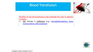 Benefits of red cell transfusions may outweigh the risks in patients
in whom:
1. ESA therapy is ineffective (e.g., hemoglobinopathies, bone
marrow failure, ESA resistance)
2. The risks of ESA therapy may outweigh its benefits (e.g.,
previous or current malignancy, previous stroke)
3. If rapid correction is required to stabilize the patient’s condition
(e.g., acute hemorrhage, unstable coronary artery disease)
4. When rapid pre-operative Hb correction is required
Blood Transfusion
 