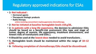 Regulatory approved indications for ESAs
• 1- Not indicated :
• Hormonal agents
• Therapeutic biologic products
• Radio-therapy
unless receiving concomitant myelosuppressive chemotherapy.
• 2- Not be initiated at baseline hemoglobin levels ≥10 g/dL.
• 2- In patients with a long life expectancy, the decision to administer ESAs
should be based on a benefit-risk assessment (the type and stage of
tumor, degree of anemia, life expectancy, treatment environment, and
known risks of transfusions and ESAs ).
• 4-Should be used at the lowest dose needed to avoid transfusions .
• 5- Hemoglobin levels should be maintained within the range of 10–12
g/dL.
• 6- Following completion of chemotherapy ESAs should be discontinued.
 