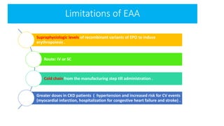 Limitations of EAA
Supraphysiologic levels of recombinant variants of EPO to induce
erythropoiesis .
Route: IV or SC
Cold chain from the manufacturing step till administration .
Greater doses in CKD patients ( hypertension and increased risk for CV events
(myocardial infarction, hospitalization for congestive heart failure and stroke) .
 