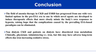 Conclusion
The field of anemia therapy in CKD and ESRD has progressed from one with very
limited options in the pre-ESA era to one in which novel agents are developed to
induce therapeutic effects that more closely mimic the body’s own responses to
hypoxia, raising hope that the complications caused by the prevailing ESA-based
paradigms can be eliminated.
Non dialysis CKD and patients on dialysis have disordered iron metabolism
Clinically, physicians Administering i.v. iron, but this may have adverse long-term
effects due iron increasing oxidative stress.
 
