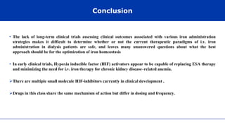 Conclusion
• The lack of long-term clinical trials assessing clinical outcomes associated with various iron administration
strategies makes it difficult to determine whether or not the current therapeutic paradigms of i.v. iron
administration in dialysis patients are safe, and leaves many unanswered questions about what the best
approach should be for the optimization of iron homeostasis
• In early clinical trials, Hypoxia inducible factor (HIF) activators appear to be capable of replacing ESA therapy
and minimizing the need for i.v. iron therapy for chronic kidney disease–related anemia.
There are multiple small molecule HIF-inhibitors currently in clinical development .
Drugs in this class share the same mechanism of action but differ in dosing and frequency.
 