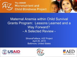 Maternal Anemia within Child Survival Grants Program:  Lessons Learned and a Way Forward? - A Selected Review - SilvanaFaillace, A2Z Project April 26, 2010 Baltimore, United States 