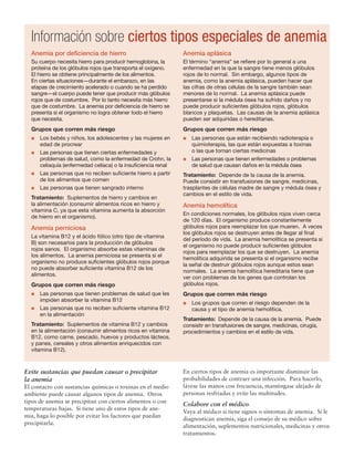 Evite sustancias que puedan causar o precipitar
la anemia
El contacto con sustancias químicas o toxinas en el medio
ambiente puede causar algunos tipos de anemia. Otros
tipos de anemia se precipitan con ciertos alimentos o con
temperaturas bajas. Si tiene uno de estos tipos de ane-
mia, haga lo posible por evitar los factores que puedan
precipitarla.
En ciertos tipos de anemia es importante disminuir las
probabilidades de contraer una infección. Para hacerlo,
lávese las manos con frecuencia, manténgase alejado de
personas resfriadas y evite las multitudes.
Colabore con el médico
Vaya al médico si tiene signos o síntomas de anemia. Si le
diagnostican anemia, siga el consejo de su médico sobre
alimentación, suplementos nutricionales, medicinas y otros
tratamientos.
Información sobre ciertos tipos especiales de anemia
Anemia por deficiencia de hierro
Su cuerpo necesita hierro para producir hemoglobina, la
proteína de los glóbulos rojos que transporta el oxígeno.
El hierro se obtiene principalmente de los alimentos.
En ciertas situaciones—durante el embarazo, en las
etapas de crecimiento acelerado o cuando se ha perdido
sangre—el cuerpo puede tener que producir más glóbulos
rojos que de costumbre. Por lo tanto necesita más hierro
que de costumbre. La anemia por deficiencia de hierro se
presenta si el organismo no logra obtener todo el hierro
que necesita.
Grupos que corren más riesgo
l	 Los bebés y niños, los adolescentes y las mujeres en
edad de procrear
l	 Las personas que tienen ciertas enfermedades y
problemas de salud, como la enfermedad de Crohn, la
celiaquía (enfermedad celíaca) o la insuficiencia renal
l	 Las personas que no reciben suficiente hierro a partir
de los alimentos que comen
l	 Las personas que tienen sangrado interno
Tratamiento: Suplementos de hierro y cambios en
la alimentación (consumir alimentos ricos en hierro y
vitamina C, ya que esta vitamina aumenta la absorción
de hierro en el organismo).
Anemia perniciosa
La vitamina B12 y el ácido fólico (otro tipo de vitamina
B) son necesarios para la producción de glóbulos
rojos sanos. El organismo absorbe estas vitaminas de
los alimentos. La anemia perniciosa se presenta si el
organismo no produce suficientes glóbulos rojos porque
no puede absorber suficiente vitamina B12 de los
alimentos.
Grupos que corren más riesgo
l	 Las personas que tienen problemas de salud que les
impiden absorber la vitamina B12
l	 Las personas que no reciben suficiente vitamina B12
en la alimentación
Tratamiento: Suplementos de vitamina B12 y cambios
en la alimentación (consumir alimentos ricos en vitamina
B12, como carne, pescado, huevos y productos lácteos,
y panes, cereales y otros alimentos enriquecidos con
vitamina B12).
Anemia aplásica
El término “anemia” se refiere por lo general a una
enfermedad en la que la sangre tiene menos glóbulos
rojos de lo normal. Sin embargo, algunos tipos de
anemia, como la anemia aplásica, pueden hacer que
las cifras de otras células de la sangre también sean
menores de lo normal. La anemia aplásica puede
presentarse si la médula ósea ha sufrido daños y no
puede producir suficientes glóbulos rojos, glóbulos
blancos y plaquetas. Las causas de la anemia aplásica
pueden ser adquiridas o hereditarias.
Grupos que corren más riesgo
l	 Las personas que están recibiendo radioterapia o
quimioterapia, las que están expuestas a toxinas
o las que toman ciertas medicinas
l	 Las personas que tienen enfermedades o problemas
de salud que causan daños en la médula ósea
Tratamiento: Depende de la causa de la anemia.
Puede consistir en transfusiones de sangre, medicinas,
trasplantes de células madre de sangre y médula ósea y
cambios en el estilo de vida.
Anemia hemolítica
En condiciones normales, los glóbulos rojos viven cerca
de 120 días. El organismo produce constantemente
glóbulos rojos para reemplazar los que mueren. A veces
los glóbulos rojos se destruyen antes de llegar al final
del período de vida. La anemia hemolítica se presenta si
el organismo no puede producir suficientes glóbulos
rojos para reemplazar los que se destruyen. La anemia
hemolítica adquirida se presenta si el organismo recibe
la señal de destruir glóbulos rojos aunque estos sean
normales. La anemia hamolítica hereditaria tiene que
ver con problemas de los genes que controlan los
glóbulos rojos.
Grupos que corren más riesgo
l	 Los grupos que corren el riesgo dependen de la
causa y el tipo de anemia hemolítica.
Tratamiento: Depende de la causa de la anemia. Puede
consistir en transfusiones de sangre, medicinas, cirugía,
procedimientos y cambios en el estilo de vida.
 