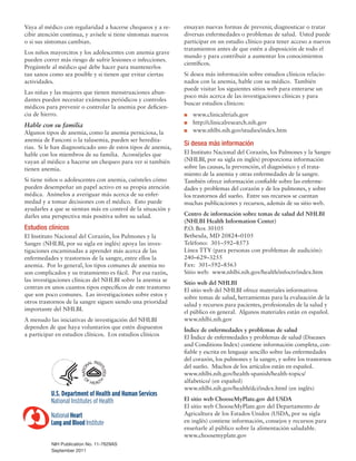 Vaya al médico con regularidad a hacerse chequeos y a re-
cibir atención continua, y avísele si tiene síntomas nuevos
o si sus síntomas cambian.
Los niños mayorcitos y los adolescentes con anemia grave
pueden correr más riesgo de sufrir lesiones o infecciones.
Pregúntele al médico qué debe hacer para mantenerlos
tan sanos como sea posible y si tienen que evitar ciertas
actividades.
Las niñas y las mujeres que tienen menstruaciones abun-
dantes pueden necesitar exámenes periódicos y controles
médicos para prevenir o controlar la anemia por deficien-
cia de hierro.
Hable con su familia
Algunos tipos de anemia, como la anemia perniciosa, la
anemia de Fanconi o la talasemia, pueden ser heredita-
rias. Si le han diagnosticado uno de estos tipos de anemia,
hable con los miembros de su familia. Aconséjeles que
vayan al médico a hacerse un chequeo para ver si también
tienen anemia.
Si tiene niños o adolescentes con anemia, cuénteles cómo
pueden desempeñar un papel activo en su propia atención
médica. Anímelos a averiguar más acerca de su enfer-
medad y a tomar decisiones con el médico. Esto puede
ayudarles a que se sientan más en control de la situación y
darles una perspectiva más positiva sobre su salud.
Estudios clínicos
El Instituto Nacional del Corazón, los Pulmones y la
Sangre (NHLBI, por su sigla en inglés) apoya las inves-
tigaciones encaminadas a aprender más acerca de las
enfermedades y trastornos de la sangre, entre ellos la
anemia. Por lo general, los tipos comunes de anemia no
son complicados y su tratamiento es fácil. Por esa razón,
las investigaciones clínicas del NHLBI sobre la anemia se
centran en unos cuantos tipos específicos de este trastorno
que son poco comunes. Las investigaciones sobre estos y
otros trastornos de la sangre siguen siendo una prioridad
importante del NHLBI.
A menudo las iniciativas de investigación del NHLBI
dependen de que haya voluntarios que estén dispuestos
a participar en estudios clínicos. Los estudios clínicos
ensayan nuevas formas de prevenir, diagnosticar o tratar
diversas enfermedades o problemas de salud. Usted puede
participar en un estudio clínico para tener acceso a nuevos
tratamientos antes de que estén a disposición de todo el
mundo y para contribuir a aumentar los conocimientos
científicos.
Si desea más información sobre estudios clínicos relacio-
nados con la anemia, hable con su médico. También
puede visitar los siguientes sitios web para enterarse un
poco más acerca de las investigaciones clínicas y para
buscar estudios clínicos:
n	www.clinicaltrials.gov
n	http://clinicalresearch.nih.gov
n	www.nhlbi.nih.gov/studies/index.htm
Si desea más información
El Instituto Nacional del Corazón, los Pulmones y la Sangre
(NHLBI, por su sigla en inglés) proporciona información
sobre las causas, la prevención, el diagnóstico y el trata-
miento de la anemia y otras enfermedades de la sangre.
También ofrece información confiable sobre las enferme-
dades y problemas del corazón y de los pulmones, y sobre
los trastornos del sueño. Entre sus recursos se cuentan
muchas publicaciones y recursos, además de su sitio web.
Centro de información sobre temas de salud del NHLBI
(NHLBI Health Information Center)
P.O. Box 30105
Bethesda, MD 20824–0105
Teléfono: 301–592–8573
Línea TTY (para personas con problemas de audición):
240–629–3255
Fax: 301–592–8563
Sitio web: www.nhlbi.nih.gov/health/infoctr/index.htm
Sitio web del NHLBI
El sitio web del NHLBI ofrece materiales informativos
sobre temas de salud, herramientas para la evaluación de la
salud y recursos para pacientes, profesionales de la salud y
el público en general. Algunos materiales están en español.
www.nhlbi.nih.gov
Índice de enfermedades y problemas de salud
El Índice de enfermedades y problemas de salud (Diseases
and Conditions Index) contiene información completa, con-
fiable y escrita en lenguaje sencillo sobre las enfermedades
del corazón, los pulmones y la sangre, y sobre los trastornos
del sueño. Muchos de los artículos están en español.
www.nhlbi.nih.gov/health-spanish/health-topics/
alfabetico/ (en español)
www.nhlbi.nih.gov/health/dci/index.html (en inglés)
El sitio web ChooseMyPlate.gov del USDA
El sitio web ChooseMyPlate.gov del Departamento de
Agricultura de los Estados Unidos (USDA, por su sigla
en inglés) contiene información, consejos y recursos para
enseñarle al público sobre la alimentación saludable.
www.choosemyplate.gov
NIH Publication No. 11-7629AS
September 2011
 