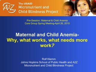 Maternal and Child Anemia- Why, what works, what needs more work ? Rolf Klemm Johns Hopkins School of Public Health and A2Z Micronutrient and Child Blindness Project Pre-Session: Maternal & Child Anemia Core Group Spring Meeting-April 26, 2010 