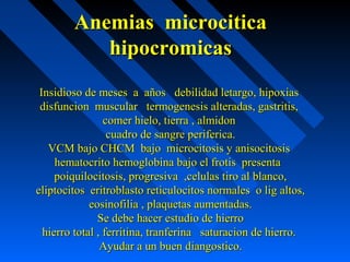 Anemias microciticaAnemias microcitica
hipocromicashipocromicas
Insidioso de meses a años debilidad letargo, hipoxiasInsidioso de meses a años debilidad letargo, hipoxias
disfuncion muscular termogenesis alteradas, gastritis,disfuncion muscular termogenesis alteradas, gastritis,
comer hielo, tierra , almidoncomer hielo, tierra , almidon
cuadro de sangre periferica.cuadro de sangre periferica.
VCM bajo CHCM bajo microcitosis y anisocitosisVCM bajo CHCM bajo microcitosis y anisocitosis
hematocrito hemoglobina bajo el frotis presentahematocrito hemoglobina bajo el frotis presenta
poiquilocitosis, progresiva ,celulas tiro al blanco,poiquilocitosis, progresiva ,celulas tiro al blanco,
eliptocitos eritroblasto reticulocitos normales o lig altos,eliptocitos eritroblasto reticulocitos normales o lig altos,
eosinofilia , plaquetas aumentadas.eosinofilia , plaquetas aumentadas.
Se debe hacer estudio de hierroSe debe hacer estudio de hierro
hierro total , ferritina, tranferina saturacion de hierro.hierro total , ferritina, tranferina saturacion de hierro.
Ayudar a un buen diangostico.Ayudar a un buen diangostico.
 