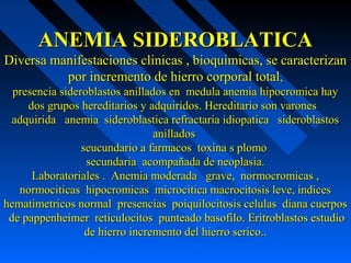 ANEMIA SIDEROBLATICAANEMIA SIDEROBLATICA
Diversa manifestaciones clinicas , bioquimicas, se caracterizanDiversa manifestaciones clinicas , bioquimicas, se caracterizan
por incremento de hierro corporal totalpor incremento de hierro corporal total,,
presencia sideroblastos anillados en medula anemia hipocromica haypresencia sideroblastos anillados en medula anemia hipocromica hay
dos grupos hereditarios y adquiridos. Hereditario son varonesdos grupos hereditarios y adquiridos. Hereditario son varones
adquirida anemia sideroblastica refractaria idiopatica sideroblastosadquirida anemia sideroblastica refractaria idiopatica sideroblastos
anilladosanillados
seucundario a farmacos toxina s plomoseucundario a farmacos toxina s plomo
secundaria acompañada de neoplasia.secundaria acompañada de neoplasia.
Laboratoriales . Anemia moderada grave, normocromicas ,Laboratoriales . Anemia moderada grave, normocromicas ,
normociticas hipocromicas microcitica macrocitosis leve, indicesnormociticas hipocromicas microcitica macrocitosis leve, indices
hematimetricos normal presencias poiquilocitosis celulas diana cuerposhematimetricos normal presencias poiquilocitosis celulas diana cuerpos
de pappenheimer reticulocitos punteado basofilo. Eritroblastos estudiode pappenheimer reticulocitos punteado basofilo. Eritroblastos estudio
de hierro incremento del hierro serico..de hierro incremento del hierro serico..
 